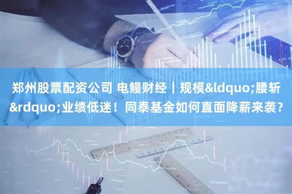 郑州股票配资公司 电鳗财经｜规模&ldquo;腰斩&rdquo;业绩低迷！同泰基金如何直面降薪来袭？