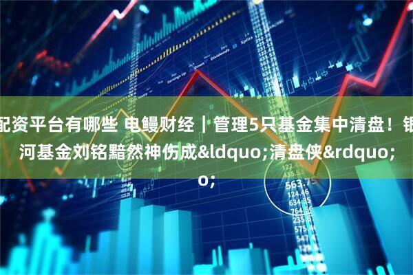 配资平台有哪些 电鳗财经｜管理5只基金集中清盘！银河基金刘铭黯然神伤成&ldquo;清盘侠&rdquo;