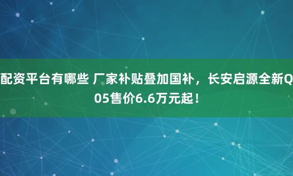 配资平台有哪些 厂家补贴叠加国补，长安启源全新Q05售价6.6万元起！