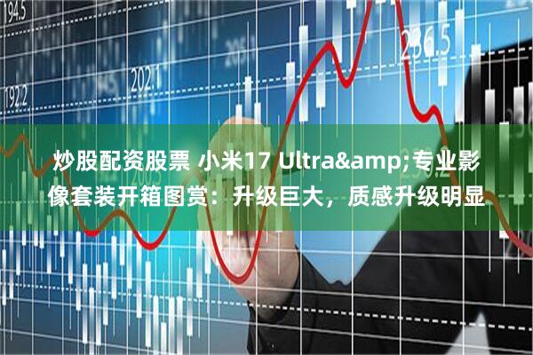 炒股配资股票 小米17 Ultra&专业影像套装开箱图赏：升级巨大，质感升级明显