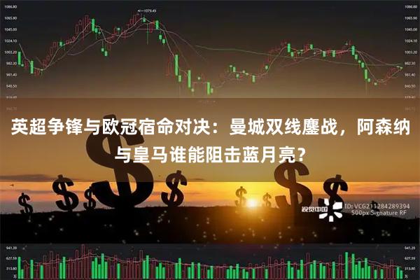 英超争锋与欧冠宿命对决：曼城双线鏖战，阿森纳与皇马谁能阻击蓝月亮？